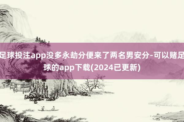 足球投注app没多永劫分便来了两名男安分-可以赌足球的app下载(2024已更新)