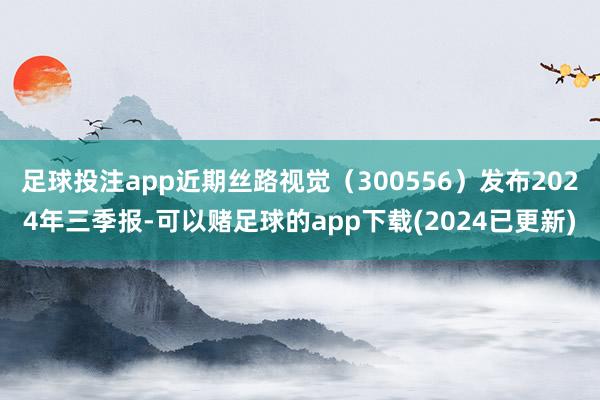 足球投注app近期丝路视觉（300556）发布2024年三季报-可以赌足球的app下载(2024已更新)