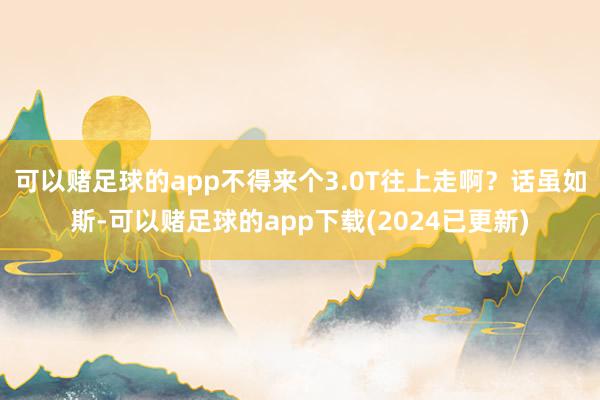 可以赌足球的app不得来个3.0T往上走啊？话虽如斯-可以赌足球的app下载(2024已更新)