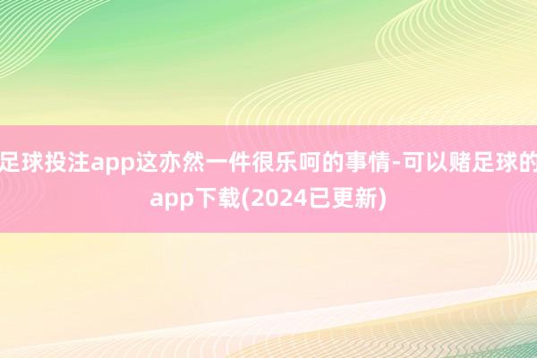 足球投注app这亦然一件很乐呵的事情-可以赌足球的app下载(2024已更新)