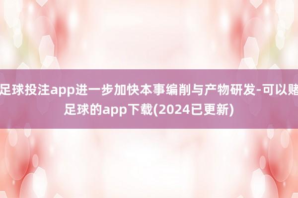 足球投注app进一步加快本事编削与产物研发-可以赌足球的app下载(2024已更新)