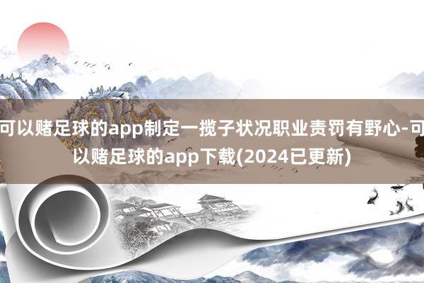 可以赌足球的app制定一揽子状况职业责罚有野心-可以赌足球的app下载(2024已更新)