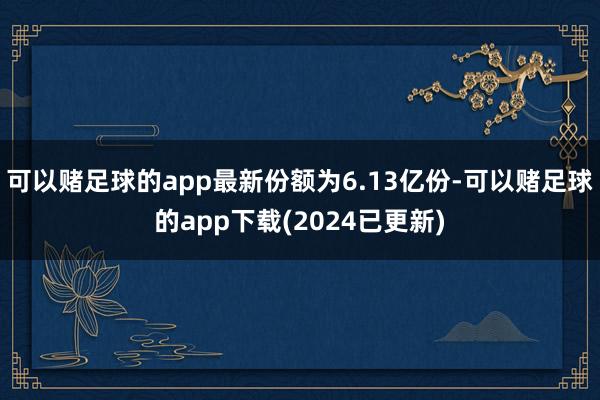 可以赌足球的app最新份额为6.13亿份-可以赌足球的app下载(2024已更新)