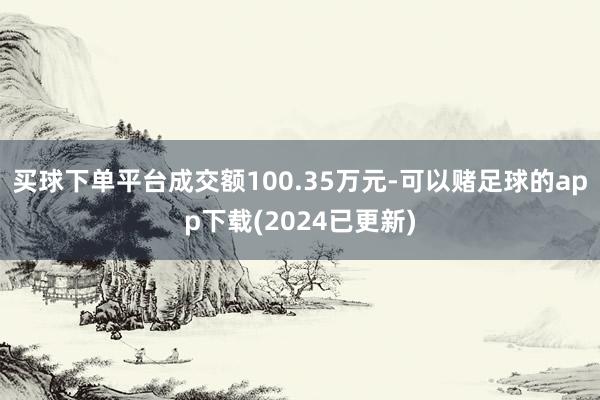 买球下单平台成交额100.35万元-可以赌足球的app下载(2024已更新)