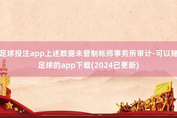 足球投注app上述数据未管制帐师事务所审计-可以赌足球的app下载(2024已更新)