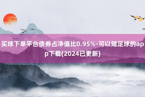 买球下单平台债券占净值比0.95%-可以赌足球的app下载(2024已更新)