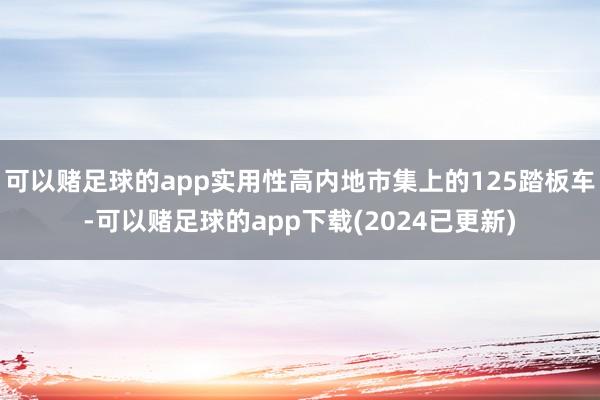 可以赌足球的app实用性高内地市集上的125踏板车-可以赌足球的app下载(2024已更新)