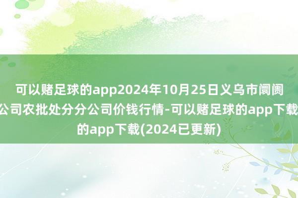 可以赌足球的app2024年10月25日义乌市阛阓发展集团有限公司农批处分分公司价钱行情-可以赌足球的app下载(2024已更新)