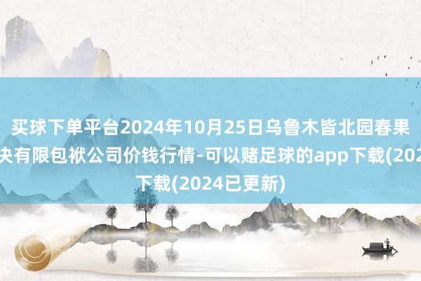 买球下单平台2024年10月25日乌鲁木皆北园春果业规划解决有限包袱公司价钱行情-可以赌足球的app下载(2024已更新)