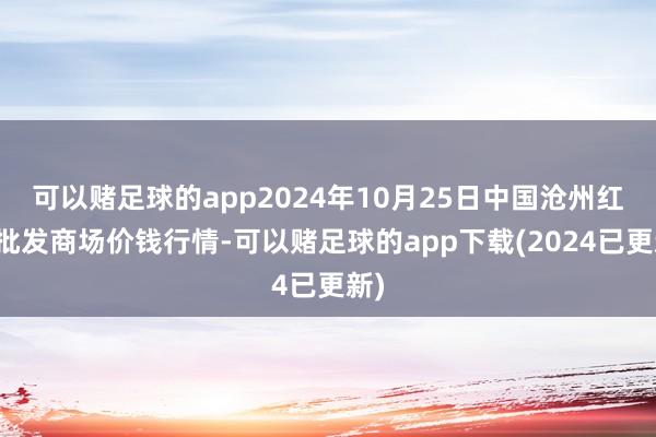 可以赌足球的app2024年10月25日中国沧州红枣批发商场价钱行情-可以赌足球的app下载(2024已更新)