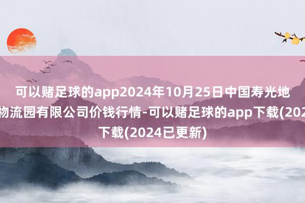 可以赌足球的app2024年10月25日中国寿光地利农居品物流园有限公司价钱行情-可以赌足球的app下载(2024已更新)