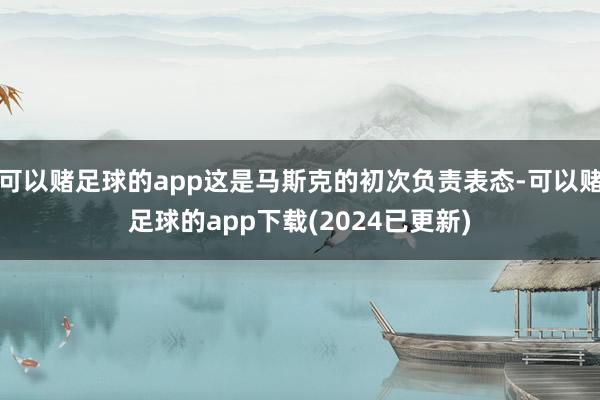 可以赌足球的app这是马斯克的初次负责表态-可以赌足球的app下载(2024已更新)