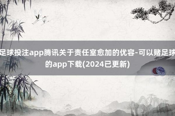 足球投注app腾讯关于责任室愈加的优容-可以赌足球的app下载(2024已更新)