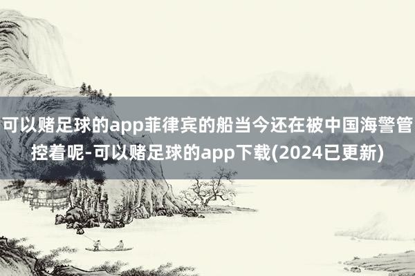 可以赌足球的app菲律宾的船当今还在被中国海警管控着呢-可以赌足球的app下载(2024已更新)