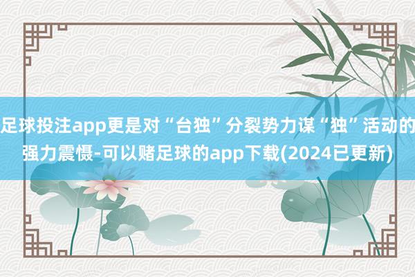 足球投注app更是对“台独”分裂势力谋“独”活动的强力震慑-可以赌足球的app下载(2024已更新)