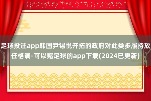 足球投注app韩国尹锡悦开拓的政府对此类步履持放任格调-可以赌足球的app下载(2024已更新)