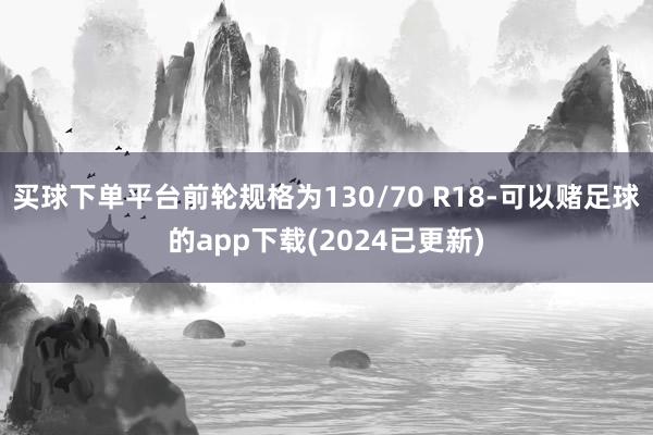 买球下单平台前轮规格为130/70 R18-可以赌足球的app下载(2024已更新)