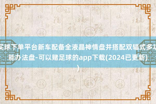 买球下单平台新车配备全液晶神情盘并搭配双辐式多功能办法盘-可以赌足球的app下载(2024已更新)