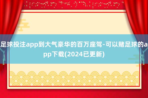 足球投注app到大气豪华的百万座驾-可以赌足球的app下载(2024已更新)