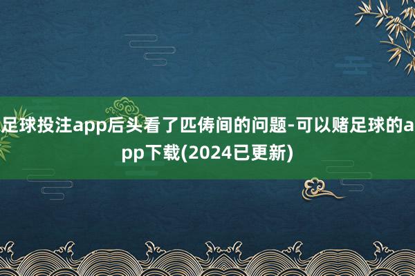 足球投注app后头看了匹俦间的问题-可以赌足球的app下载(2024已更新)