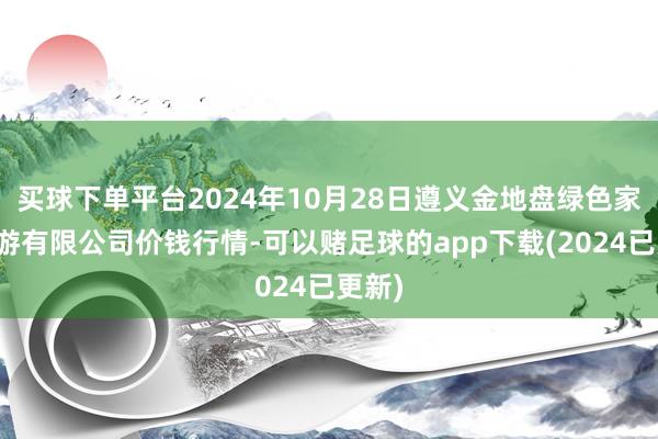 买球下单平台2024年10月28日遵义金地盘绿色家具交游有限公司价钱行情-可以赌足球的app下载(2024已更新)