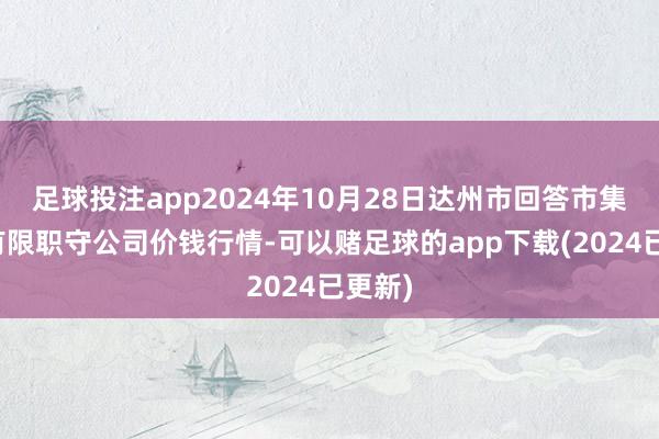 足球投注app2024年10月28日达州市回答市集责罚有限职守公司价钱行情-可以赌足球的app下载(2024已更新)