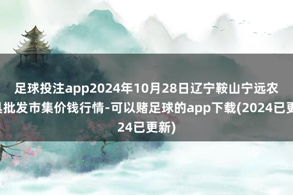 足球投注app2024年10月28日辽宁鞍山宁远农家具批发市集价钱行情-可以赌足球的app下载(2024已更新)