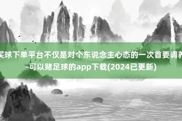 买球下单平台不仅是对个东说念主心态的一次首要调养-可以赌足球的app下载(2024已更新)