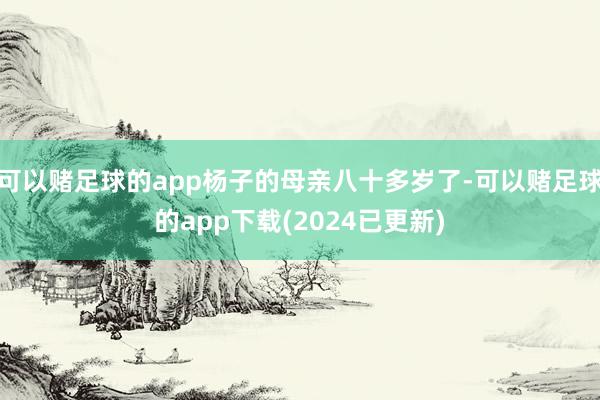 可以赌足球的app杨子的母亲八十多岁了-可以赌足球的app下载(2024已更新)