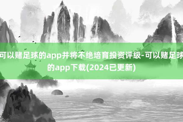 可以赌足球的app并将不绝培育投资评级-可以赌足球的app下载(2024已更新)