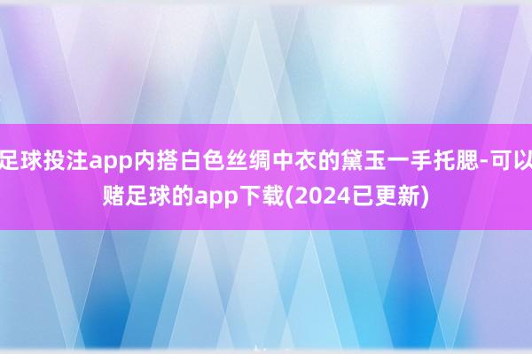 足球投注app内搭白色丝绸中衣的黛玉一手托腮-可以赌足球的app下载(2024已更新)