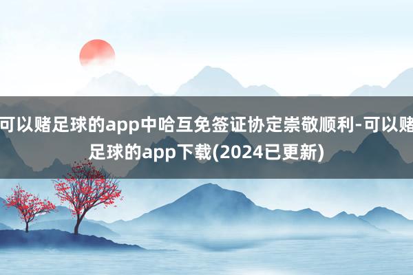 可以赌足球的app中哈互免签证协定崇敬顺利-可以赌足球的app下载(2024已更新)