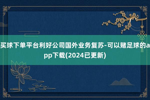 买球下单平台利好公司国外业务复苏-可以赌足球的app下载(2024已更新)