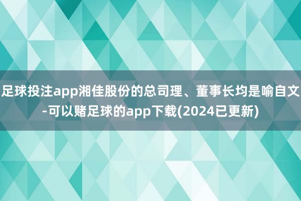 足球投注app　　湘佳股份的总司理、董事长均是喻自文-可以赌足球的app下载(2024已更新)