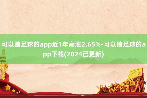 可以赌足球的app近1年高涨2.65%-可以赌足球的app下载(2024已更新)