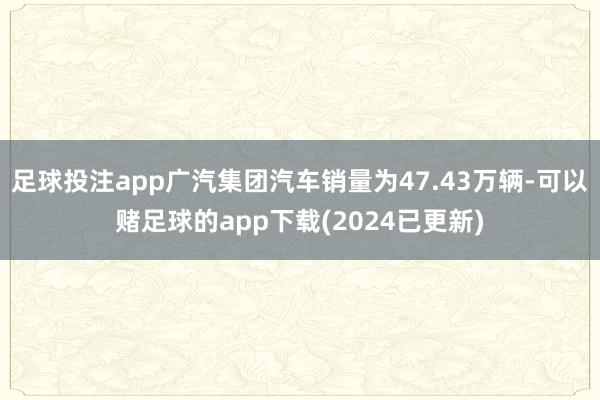 足球投注app广汽集团汽车销量为47.43万辆-可以赌足球的app下载(2024已更新)