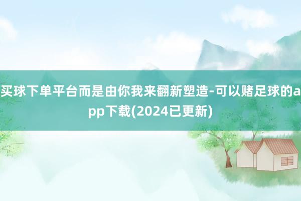 买球下单平台而是由你我来翻新塑造-可以赌足球的app下载(2024已更新)