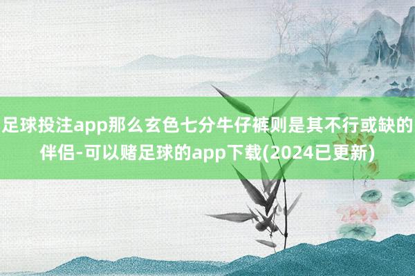 足球投注app那么玄色七分牛仔裤则是其不行或缺的伴侣-可以赌足球的app下载(2024已更新)