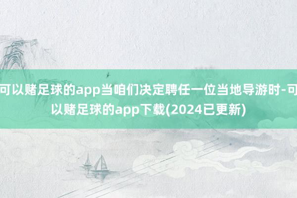 可以赌足球的app当咱们决定聘任一位当地导游时-可以赌足球的app下载(2024已更新)