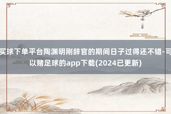 买球下单平台陶渊明刚辞官的期间日子过得还不错-可以赌足球的app下载(2024已更新)