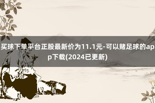 买球下单平台正股最新价为11.1元-可以赌足球的app下载(2024已更新)