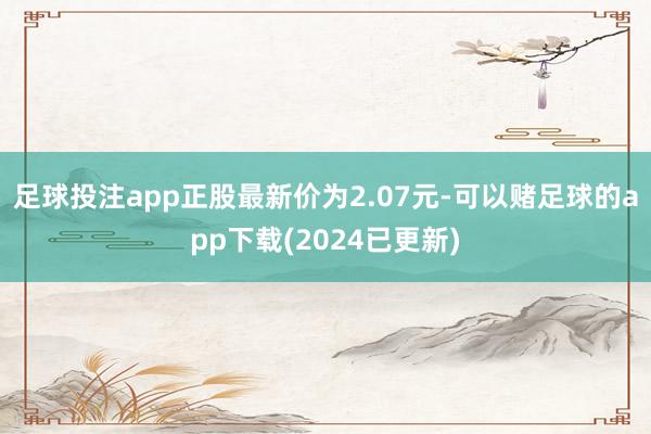 足球投注app正股最新价为2.07元-可以赌足球的app下载(2024已更新)