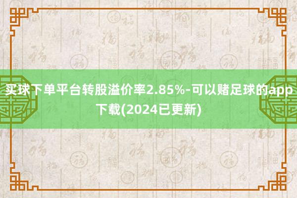 买球下单平台转股溢价率2.85%-可以赌足球的app下载(2024已更新)