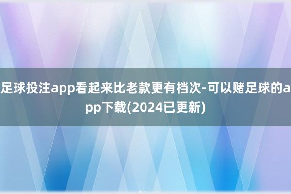 足球投注app看起来比老款更有档次-可以赌足球的app下载(2024已更新)