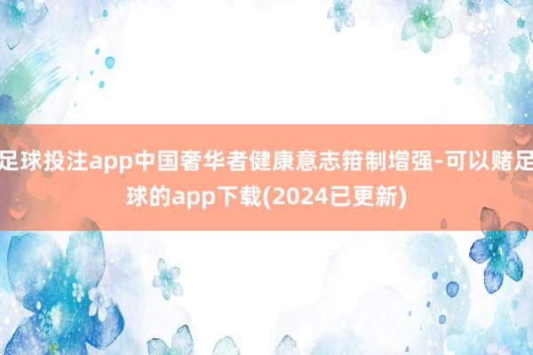 足球投注app中国奢华者健康意志箝制增强-可以赌足球的app下载(2024已更新)