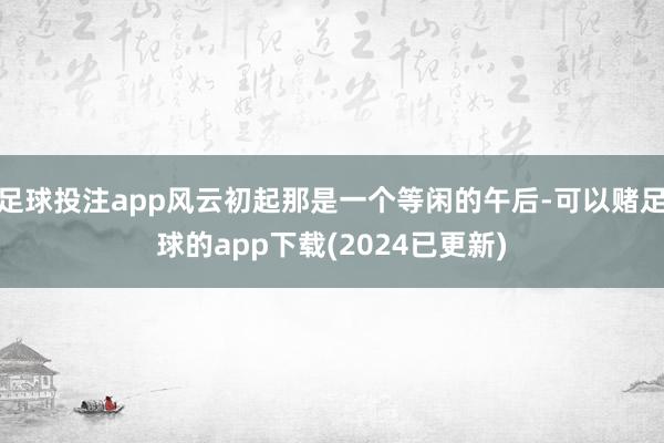 足球投注app风云初起那是一个等闲的午后-可以赌足球的app下载(2024已更新)