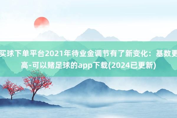 买球下单平台2021年待业金调节有了新变化：基数更高-可以赌足球的app下载(2024已更新)