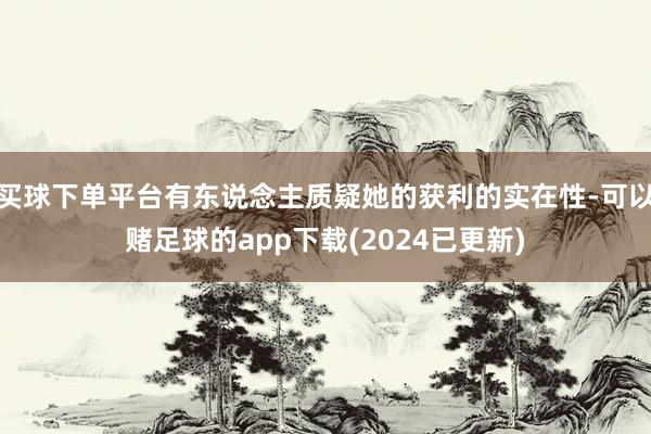 买球下单平台有东说念主质疑她的获利的实在性-可以赌足球的app下载(2024已更新)