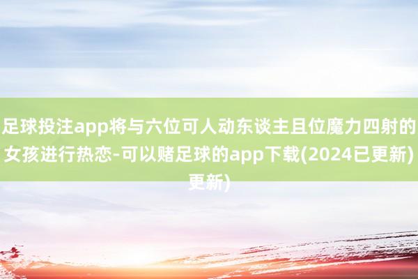 足球投注app将与六位可人动东谈主且位魔力四射的女孩进行热恋-可以赌足球的app下载(2024已更新)