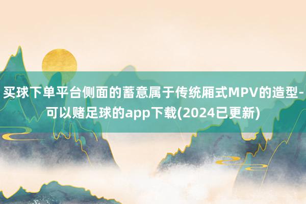 买球下单平台侧面的蓄意属于传统厢式MPV的造型-可以赌足球的app下载(2024已更新)